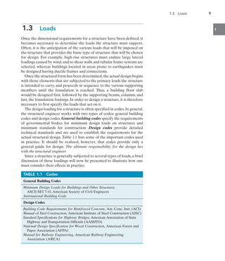 1.3  Loads	 9
1
1.3  Loads
Once the dimensional requirements for a structure have been defined, it
becomes necessary to determine the loads the structure must support.
Often, it is the anticipation of the various loads that will be imposed on
the structure that provides the basic type of structure that will be chosen
for design. For example, high-rise structures must endure large lateral
loadings caused by wind,and so shear walls and tubular frame systems are
selected, whereas buildings located in areas prone to earthquakes must
be designed having ductile frames and connections.
Once the structural form has been determined,the actual design begins
with those elements that are subjected to the primary loads the structure
is intended to carry, and proceeds in sequence to the various supporting
members until the foundation is reached. Thus, a building floor slab
would be designed first, followed by the supporting beams, columns, and
last, the foundation footings. In order to design a structure, it is therefore
necessary to first specify the loads that act on it.
The design loading for a structure is often specified in codes.In general,
the structural engineer works with two types of codes: general building
codes and design codes. General building codes specify the requirements
of governmental bodies for minimum design loads on structures and
minimum standards for construction. Design codes provide detailed
technical standards and are used to establish the requirements for the
actual structural design. Table 1.1 lists some of the important codes used
in practice. It should be realized, however, that codes provide only a
general guide for design. The ultimate responsibility for the design lies
with the structural engineer.
Since a structure is generally subjected to several types of loads, a brief
discussion of these loadings will now be presented to illustrate how one
must consider their effects in practice.
TABLE 1.1  Codes
General Building Codes
Minimum Design Loads for Buildings and Other Structures,
ASCE/SEI 7-10, American Society of Civil Engineers
International Building Code
Design Codes
Building Code Requirements for Reinforced Concrete, Am. Conc. Inst. (ACI)
Manual of Steel Construction, American Institute of Steel Construction (AISC)
Standard Specifications for Highway Bridges, American Association of State
Highway and Transportation Officials (AASHTO)
National Design Specification for Wood Construction, American Forest and
Paper Association (AFPA)
Manual for Railway Engineering, American Railway Engineering
Association (AREA)
 