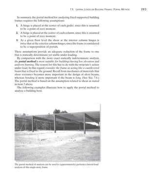 7.5 Lateral Loads on Building Frames: Portal Method	 283
7
In summary, the portal method for analyzing fixed-supported building
frames requires the following assumptions:
	1.	 A hinge is placed at the center of each girder, since this is assumed
to be a point of zero moment.
	2.	 A hinge is placed at the center of each column, since this is assumed
to be a point of zero moment.
	3.	 At a given floor level the shear at the interior column hinges is
twice that at the exterior column hinges,since the frame is considered
to be a superposition of portals.
These assumptions provide an adequate reduction of the frame to one
that is statically determinate yet stable under loading.
By comparison with the more exact statically indeterminate analysis,
the portal method is most suitable for buildings having low elevation and
uniform framing.The reason for this has to do with the structure’s action
under load. In this regard, consider the frame as acting like a cantilevered
beam that is fixed to the ground. Recall from mechanics of materials that
shear resistance becomes more important in the design of short beams,
whereas bending is more important if the beam is long. (See Sec. 7.6.)
The portal method is based on the assumption related to shear as stated
in item 3 above.
The following examples illustrate how to apply the portal method to
analyze a building bent.
The portal method of analysis can be used to (approximately) perform a lateral-load
analysis of this single-story frame.
 