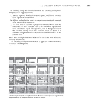 7.6 Lateral Loads on Building Frames: Cantilever Method	 289
7
In summary, using the cantilever method, the following assumptions
apply to a fixed-supported frame.
	1.	
A hinge is placed at the center of each girder, since this is assumed
to be a point of zero moment.
	2.	
A hinge is placed at the center of each column, since this is assumed
to be a point of zero moment.
	3.	
The axial stress in a column is proportional to its distance from the
centroid of the cross-sectional areas of the columns at a given floor
level. Since stress equals force per area, then in the special case of
the columns having equal cross-sectional areas, the force in a
column is also proportional to its distance from the centroid of the
column areas.
These three assumptions reduce the frame to one that is both stable and
statically determinate.
The following examples illustrate how to apply the cantilever method
to analyze a building bent.
The building framework has rigid connections.A lateral-load analysis can be performed
(approximately) by using the cantilever method of analysis.
 
