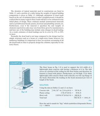 1.3  Loads	 11
1
The densities of typical materials used in construction are listed in
Table 1.2, and a portion of a table listing the weights of typical building
components is given in Table 1.3. Although calculation of dead loads
based on the use of tabulated data is rather straightforward, it should be
realized that in many respects these loads will have to be estimated in the
initial phase of design. These estimates include nonstructural materials
such as prefabricated facade panels, electrical and plumbing systems, etc.
Furthermore, even if the material is specified, the unit weights of
elements reported in codes may vary from those given by manufacturers,
and later use of the building may include some changes in dead loading.
As a result, estimates of dead loadings can be in error by 15% to 20%
or more.
Normally, the dead load is not large compared to the design load for
simple structures such as a beam or a single-story frame; however, for
multistory buildings it is important to have an accurate accounting of all
the dead loads in order to properly design the columns, especially for the
lower floors.
EXAMPLE 1.1 
The floor beam in Fig. 1–8 is used to support the 6-ft width of a
lightweight plain concrete slab having a thickness of 4 in. The slab
serves as a portion of the ceiling for the floor below, and therefore its
bottom is coated with plaster. Furthermore, an 8-ft-high, 12-in.-thick
lightweight solid concrete block wall is directly over the top flange of
the beam. Determine the loading on the beam measured per foot of
length of the beam.
SOLUTION
Using the data in Tables 1.2 and 1.3, we have
Concrete slab:
Plaster ceiling:
Block wall:
Total load
38 lb(ft2 # in.)4(4 in.)(6 ft) = 192 lbft
(5 lbft2
)(6 ft) = 30 lbft
(105 lbft3
)(8 ft)(1 ft) = 840 lbft
1062 lbft = 1.06 kft
 Ans.
Here the unit k stands for “kip,” which symbolizes kilopounds. Hence,
1 k = 1000 lb.
3 ft
3 ft
8 ft
4 in.
12 in.
Fig. 1–8 
 