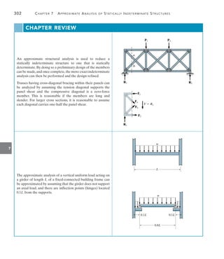 7
302	 Chapter 7  Approximate Analysis of Statically Indeterminate Structures
An approximate structural analysis is used to reduce a
statically indeterminate structure to one that is statically
determinate. By doing so a preliminary design of the members
can be made,and once complete,the more exact indeterminate
analysis can then be performed and the design refined.
Trusses having cross-diagonal bracing within their panels can
be analyzed by assuming the tension diagonal supports the
panel shear and the compressive diagonal is a zero-force
member. This is reasonable if the members are long and
slender. For larger cross sections, it is reasonable to assume
each diagonal carries one-half the panel shear.
a
b
R1 R2
P1 P2
F2
F1
R1
Fb
Fa
V  R1
The approximate analysis of a vertical uniform load acting on
a girder of length L of a fixed-connected building frame can
be approximated by assuming that the girder does not support
an axial load, and there are inflection points (hinges) located
0.1L from the supports.
w
L
w
0.1L 0.1L
0.8L
CHAPTER REVIEW
 