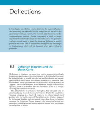 305
Deflections
In this chapter we will show how to determine the elastic deflections
of a beam using the method of double integration and two important
geometrical methods, namely, the moment-area theorems and the
conjugate-beam method. Double integration is used to obtain
equations which define the slope and the elastic curve. The geometric
methods provide a way to obtain the slope and deflection at specific
points on the beam. Each of these methods has particular advantages
or disadvantages, which will be discussed when each method is
presented.
8.1 
Deflection Diagrams and the
Elastic Curve
Deflections of structures can occur from various sources, such as loads,
temperature, fabrication errors, or settlement. In design, deflections must
be limited in order to provide integrity and stability of roofs, and prevent
cracking of attached brittle materials such as concrete, plaster or glass.
Furthermore, a structure must not vibrate or deflect severely in order to
“appear” safe for its occupants. More important, though, deflections at
specified points in a structure must be determined if one is to analyze
statically indeterminate structures.
The deflections to be considered throughout this text apply only to
structures having linear elastic material response. Under this condition, a
structure subjected to a load will return to its original undeformed
position after the load is removed.The deflection of a structure is caused
by its internal loadings such as normal force, shear force, or bending
moment. For beams and frames, however, the greatest deflections are
most often caused by internal bending, whereas internal axial forces cause
the deflections of a truss.
 