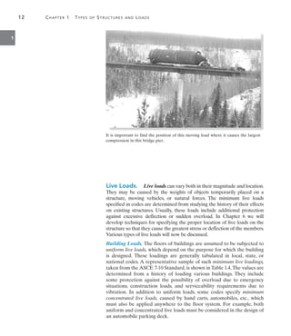 12	 Chapter 1  Types of Structures and Loads
1
Live Loads.  Live loads can vary both in their magnitude and location.
They may be caused by the weights of objects temporarily placed on a
structure, moving vehicles, or natural forces. The minimum live loads
specified in codes are determined from studying the history of their effects
on existing structures. Usually, these loads include additional protection
against excessive deflection or sudden overload. In Chapter 6 we will
develop techniques for specifying the proper location of live loads on the
structure so that they cause the greatest stress or deflection of the members.
Various types of live loads will now be discussed.
Building Loads. The floors of buildings are assumed to be subjected to
uniform live loads, which depend on the purpose for which the building
is designed. These loadings are generally tabulated in local, state, or
national codes. A representative sample of such minimum live loadings,
taken from the ASCE 7-10 Standard, is shown in Table 1.4.The values are
determined from a history of loading various buildings. They include
some protection against the possibility of overload due to emergency
situations, construction loads, and serviceability requirements due to
vibration. In addition to uniform loads, some codes specify minimum
concentrated live loads, caused by hand carts, automobiles, etc., which
must also be applied anywhere to the floor system. For example, both
uniform and concentrated live loads must be considered in the design of
an automobile parking deck.
It is important to find the position of this moving load where it causes the largest
compression in this bridge pier.
 