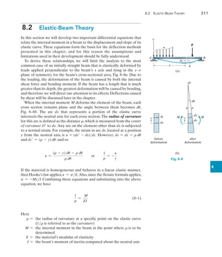 8.2 Elastic-Beam Theory	 311
8
8.2  Elastic-Beam Theory
In this section we will develop two important differential equations that
relate the internal moment in a beam to the displacement and slope of its
elastic curve. These equations form the basis for the deflection methods
presented in this chapter, and for this reason the assumptions and
limitations used in their development should be fully understood.
To derive these relationships, we will limit the analysis to the most
common case of an initially straight beam that is elastically deformed by
loads applied perpendicular to the beam’s x axis and lying in the x9v
plane of symmetry for the beam’s cross-sectional area, Fig. 8–8a. Due to
the loading, the deformation of the beam is caused by both the internal
shear force and bending moment. If the beam has a length that is much
greater than its depth,the greatest deformation will be caused by bending,
and therefore we will direct our attention to its effects. Deflections caused
by shear will be discussed later in the chapter.
When the internal moment M deforms the element of the beam, each
cross section remains plane and the angle between them becomes du,
Fig.  8–8b. The arc dx that represents a portion of the elastic curve
intersects the neutral axis for each cross section.The radius of curvature
for this arc is defined as the distance r, which is measured from the center
of curvature O to dx. Any arc on the element other than dx is subjected
to a normal strain. For example, the strain in arc ds, located at a position
y from the neutral axis, is P = (ds - ds)ds. However, ds = dx = r du
and ds = (r - y) du, and so
P =
(r - y) du - r du
r du
or
1
r
= -
P
y
If the material is homogeneous and behaves in a linear elastic manner,
then Hooke’s law applies, P = sE.Also,since the flexure formula applies,
s = -MyI. Combining these equations and substituting into the above
equation, we have
	
1
r
=
M
EI
	(8–1)
Here
r = 
the radius of curvature at a specific point on the elastic curve
(1r is referred to as the curvature)
M = 
the internal moment in the beam at the point where r is to be
determined
E = the material’s modulus of elasticity
I = the beam’s moment of inertia computed about the neutral axis
(a)
A B
x
dx
v
P
w
u
Fig. 8–8
(b)
y y
dx
ds
dx
ds¿
before
deformation
after
deformation
du
M M
O¿
r r
 
