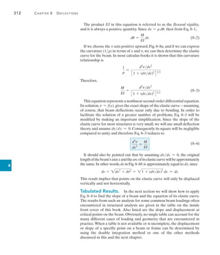 312	 Chapter 8   Deflections
8
The product EI in this equation is referred to as the flexural rigidity,
and it is always a positive quantity. Since dx = r du, then from Eq. 8–1,
	 du =
M
EI
dx(8–2)
If we choose the v axis positive upward, Fig. 8–8a, and if we can express
the curvature (1r) in terms of x and v, we can then determine the elastic
curve for the beam. In most calculus books it is shown that this curvature
relationship is
1
r
=
d2
vdx2
31 + (dvdx)2
432
Therefore,
	
M
EI
=
d2
vdx2
31 + (dvdx)2
432
	(8–3)
This equation represents a nonlinear second-order differential equation.
Its solution,v = f(x), gives the exact shape of the elastic curve—assuming,
of course, that beam deflections occur only due to bending. In order to
facilitate the solution of a greater number of problems, Eq. 8–3 will be
modified by making an important simplification. Since the slope of the
elastic curve for most structures is very small, we will use small deflection
theory and assume dvdx  0. Consequently its square will be negligible
compared to unity and therefore Eq. 8–3 reduces to
	
(8–4)
It should also be pointed out that by assuming dvdx  0, the original
lengthofthebeam’saxisxandthearcofitselasticcurvewillbeapproximately
the same. In other words, ds in Fig. 8–8b is approximately equal to dx, since
ds = 2dx2
+ dv2
= 21 + (dvdx)2
dx  dx
This result implies that points on the elastic curve will only be displaced
vertically and not horizontally.
Tabulated Results.  In the next section we will show how to apply
Eq. 8–4 to find the slope of a beam and the equation of its elastic curve.
The results from such an analysis for some common beam loadings often
encountered in structural analysis are given in the table on the inside
front cover of this book. Also listed are the slope and displacement at
critical points on the beam. Obviously, no single table can account for the
many different cases of loading and geometry that are encountered in
practice.When a table is not available or is incomplete, the displacement
or slope of a specific point on a beam or frame can be determined by
using the double integration method or one of the other methods
discussed in this and the next chapter.
d2
v
dx2
=
M
EI
 