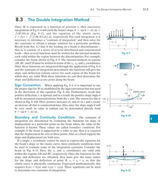 8.3 The Double Integration Method	 313
8
8.3  The Double Integration Method
Once M is expressed as a function of position x, then successive
integrations of Eq. 8–4 will yield the beam’s slope, u  tan u = dvdx =
1(MEI) dx (Eq. 8–2), and the equation of the elastic curve,
v = f(x) = 111(MEI) dx2 dx, respectively. For each integration it is
necessary to introduce a “constant of integration” and then solve for
the constants to obtain a unique solution for a particular problem.
Recall from Sec. 4.2 that if the loading on a beam is discontinuous—
that is, it consists of a series of several distributed and concentrated
loads—then several functions must be written for the internal moment,
each valid within the region between the discontinuities. For example,
consider the beam shown in Fig. 8–9. The internal moment in regions
AB, BC,and CD must be written in terms of the x1, x2, and x3 coordinates.
Once these functions are integrated through the application of Eq. 8–4
and the constants of integration determined, the functions will give the
slope and deflection (elastic curve) for each region of the beam for
which they are valid. With these functions we can then determine the
slope and deflection at any point along the beam.
Sign Convention.  When applying Eq. 8–4, it is important to use
the proper sign for M as established by the sign convention that was used
in the derivation of this equation, Fig. 8–10a. Furthermore, recall that
positive deflection, v, is upward, and as a result, the positive slope angle u
will be measured counterclockwise from the x axis.The reason for this is
shown in Fig. 8–10b. Here, positive increases dx and dv in x and v create
an increase du that is counterclockwise. Also, since the slope angle u will
be very small, its value in radians can be determined directly from
u  tan u = dvdx.
Boundary and Continuity Conditions.  The constants of
integration are determined by evaluating the functions for slope or
displacement at a particular point on the beam where the value of the
function is known. These values are called boundary conditions. For
example, if the beam is supported by a roller or pin, then it is required
that the displacement be zero at these points.Also, at a fixed support the
slope and displacement are both zero.
If a single x coordinate cannot be used to express the equation for
the beam’s slope or the elastic curve, then continuity conditions must
be used to evaluate some of the integration constants. Consider the
beam in Fig. 8–11. Here the x1 and x2 coordinates are valid only
within the regions AB and BC, respectively. Once the functions for the
slope and deflection are obtained, they must give the same values
for  the  slope and deflection at point B, x1 = x2 = a, so that the
elastic curve is physically continuous. Expressed mathematically, this
requires u1(a) = u2(a) and v1(a) = v2(a). These equations can be used
to determine two constants of integration.
A D
P
w
x1
x2
x3
C
B
Fig. 8–9
M M
(a)
Fig. 8–10
v
x
dv
v
r
r
x
dx
O¿
u
du
elastic curve
ds
(b)
A
P
x1
x2
C
B
v1,v2
a b
v
u
Fig. 8–11
 