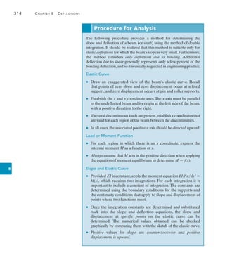 314	 Chapter 8   Deflections
8
Procedure for Analysis
The following procedure provides a method for determining the
slope and deflection of a beam (or shaft) using the method of double
­
integration. It should be realized that this method is suitable only for
elastic deflections for which the beam’s slope is very small.­
Furthermore,
the method considers only deflections due to bending. ­Additional
­
deflection due to shear generally represents only a few percent of the
bending deflection,and so it is usually neglected in ­
engineering practice.
Elastic Curve
•	 Draw an exaggerated view of the beam’s elastic curve. Recall
that points of zero slope and zero displacement occur at a fixed
­
support, and zero displacement occurs at pin and roller supports.
•	 Establish the x and v coordinate axes.The x axis must be parallel
to the undeflected beam and its origin at the left side of the beam,
with a positive direction to the right.
•	 If several discontinuous loads are present,establish x coordinates that
are valid for each region of the beam between the discontinuities.
•	 In all cases,the associated positive v axis should be directed upward.
Load or Moment Function
•	 For each region in which there is an x coordinate, express the
­internal moment M as a function of x.
•	 Always assume that M acts in the positive direction when applying
the equation of moment equilibrium to determine M = f(x).
Slope and Elastic Curve
•	 Provided EI is constant, apply the moment equation EId2
vdx2
=
M(x), which requires two integrations. For each integration it is
important to include a constant of integration. The constants are
determined using the boundary conditions for the supports and
the continuity conditions that apply to slope and displacement at
points where two functions meet.
•	 Once the integration constants are determined and substituted
back into the slope and deflection equations, the slope and
­displacement at specific points on the elastic curve can be
determined. The numerical values obtained can be checked
graphically by comparing them with the sketch of the elastic curve.
•	 Positive values for slope are counterclockwise and positive
­
displacement is upward.
 