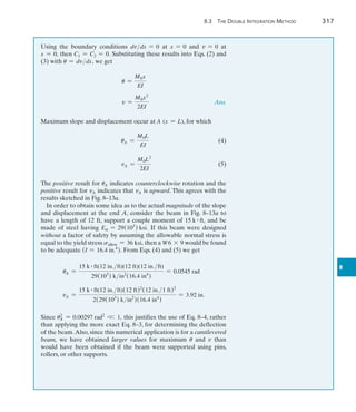8.3 The Double Integration Method	 317
8
Using the boundary conditions dvdx = 0 at x = 0 and v = 0 at
x = 0, then C1 = C2 = 0. Substituting these results into Eqs. (2) and
(3) with u = dvdx, we get
	 u =
M0x
EI
	 v =
M0x2
2EI
 Ans.
Maximum slope and displacement occur at A (x = L), for which
	 uA =
M0L
EI
(4)
	 vA =
M0L2
2EI
(5)
The positive result for uA indicates counterclockwise rotation and the
positive result for vA indicates that vA is upward. This agrees with the
results sketched in Fig. 8–13a.
In order to obtain some idea as to the actual magnitude of the slope
and displacement at the end A, consider the beam in Fig. 8–13a to
have a length of 12 ft, support a couple moment of 15 k # ft, and be
made of steel having Est = 29(103
) ksi. If this beam were designed
without a factor of safety by assuming the allowable normal stress is
equal to the yield stress sallow = 36 ksi, then a W6 * 9 would be found
to be adequate (I = 16.4 in.4
). From Eqs. (4) and (5) we get
uA =
15 k # ft(12 in.ft)(12 ft)(12 in.ft)
29(103
) kin2
(16.4 in4
)
= 0.0545 rad
vA =
15 k # ft(12 in.ft)(12 ft)2
(12 in.1 ft)2
2(29(103
) kin2
)(16.4 in4
)
= 3.92 in.
Since u2
A = 0.00297 rad2
V 1, this justifies the use of Eq. 8–4, rather
than applying the more exact Eq. 8–3, for determining the deflection
of the beam.Also, since this numerical application is for a cantilevered
beam, we have obtained larger values for maximum u and v than
would have been obtained if the beam were supported using pins,
rollers, or other supports.
 