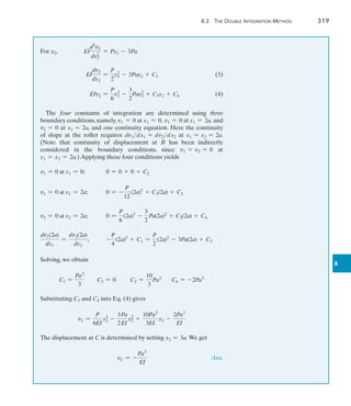 8.3 The Double Integration Method	 319
8
For x2,	 EI
d2
v2
dx2
2
= Px2 - 3Pa
	 EI
dv2
dx2
=
P
2
x2
2 - 3Pax2 + C3(3)
	 EIv2 =
P
6
x3
2 -
3
2
Pax2
2 + C3x2 + C4(4)
The four constants of integration are determined using three
boundary conditions, namely, v1 = 0 at x1 = 0, v1 = 0 at x1 = 2a, and
v2 = 0 at x2 = 2a, and one continuity equation. Here the continuity
of slope at the roller requires dv1dx1 = dv2dx2 at x1 = x2 = 2a.
(Note that continuity of displacement at B has been indirectly
considered in the boundary conditions, since v1 = v2 = 0 at
x1 = x2 = 2a.) Applying these four conditions yields
v1 = 0 at x1 = 0;	 0 = 0 + 0 + C2
v1 = 0 at x1 = 2a;	 0 = -
P
12
(2a)3
+ C1(2a) + C2
v2 = 0 at x2 = 2a;	 0 =
P
6
(2a)3
-
3
2
Pa(2a)2
+ C3(2a) + C4
dv1(2a)
dx1
=
dv2(2a)
dx2
;	 -
P
4
(2a)2
+ C1 =
P
2
(2a)2
- 3Pa(2a) + C3
Solving, we obtain
C1 =
Pa2
3
C2 = 0 C3 =
10
3
Pa2
C4 = -2Pa3
Substituting C3 and C4 into Eq. (4) gives
v2 =
P
6EI
x3
2 -
3
2
Pa
EI
x2
2 +
10Pa2
3EI
x2 -
2Pa3
EI
The displacement at C is determined by setting x2 = 3a. We get
	 vC = -
Pa3
EI
 Ans.
 