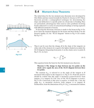 320	 Chapter 8   Deflections
8
8.4  Moment-Area Theorems
The initial ideas for the two moment-area theorems were developed by
Otto Mohr and later stated formally by Charles E. Greene in 1873.These
theorems provide a semigraphical technique for determining the
slope and deflection at a specific point on a beam due to bending. They
are particularly advantageous when used to solve problems involving
beams subjected to a series of concentrated loadings or having segments
with different moments of inertia.
To develop the theorems, reference is made to the beam in Fig. 8–15a.
If we draw the moment diagram for the beam and then divide it by the
flexural rigidity, EI, the “MEI diagram” shown in Fig. 8–15b results.
By Eq. 8–2,
du = a
M
EI
b dx
Thus it can be seen that the change du in the slope of the tangents on
either side of the element dx is equal to the lighter-shaded area under the
MEI diagram. Integrating from point A on the elastic curve to point B,
Fig. 8–15c, we have
	 uBA =
L
B
A
M
EI
dx(8–5)
This equation forms the basis for the first moment-area theorem.
Theorem 1: The change in slope between any two points on the
elastic curve equals the area of the M ,EI diagram between these
two points.
The notation uBA is referred to as the angle of the tangent at B
measured with respect to the tangent at A, Fig. 8–15c. From the proof it
should be evident that this angle is measured counterclockwise from
tangent A to tangent B if the area of the MEI diagram is positive,
Fig. 8–15b. Conversely, if this area is negative, or below the x axis, the
angle uBA is measured clockwise from tangent A to tangent B.
Furthermore, from the dimensions of Eq. 8–5, uBA is measured in radians.
A B
elastic curve
tan B tan A
uB/A
(c)
(a)
A B
w
x dx
M
___
EI M
___
EI
A B
x dx
(b)
x
Fig. 8–15
 