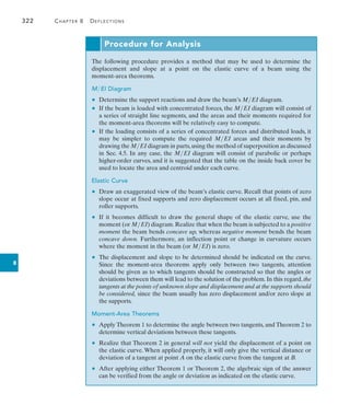 322	 Chapter 8   Deflections
8
Procedure for Analysis
The following procedure provides a method that may be used to determine the
displacement and slope at a point on the elastic curve of a beam using the
moment-area theorems.
MEI Diagram
	 •	 Determine the support reactions and draw the beam’s MEI diagram.
	 •	 If the beam is loaded with concentrated forces, the MEI diagram will consist of
a series of straight line segments, and the areas and their moments required for
the moment-area theorems will be relatively easy to compute.
	 •	 If the loading consists of a series of concentrated forces and distributed loads, it
may be simpler to compute the required MEI areas and their moments by
drawing the MEI diagram in parts,using the method of superposition as discussed
in Sec. 4.5. In any case, the MEI diagram will consist of parabolic or perhaps
higher-order curves, and it is suggested that the table on the inside back cover be
used to locate the area and centroid under each curve.
Elastic Curve
	 •	 Draw an exaggerated view of the beam’s elastic curve. Recall that points of zero
slope occur at fixed supports and zero displacement occurs at all fixed, pin, and
roller supports.
	 •	 If it becomes difficult to draw the general shape of the elastic curve, use the
moment (or MEI) diagram.Realize that when the beam is subjected to a positive
moment the beam bends concave up, whereas negative moment bends the beam
concave down. Furthermore, an inflection point or change in curvature occurs
where the moment in the beam (or MEI) is zero.
	 •	 The displacement and slope to be determined should be indicated on the curve.
Since the moment-area theorems apply only between two tangents, attention
should be given as to which tangents should be constructed so that the angles or
deviations between them will lead to the solution of the problem. In this regard, the
tangents at the points of unknown slope and displacement and at the supports should
be considered, since the beam usually has zero displacement and/or zero slope at
the supports.
Moment-Area Theorems
	 •	 Apply Theorem 1 to determine the angle between two tangents, and Theorem 2 to
determine vertical deviations between these tangents.
	 •	 Realize that Theorem 2 in general will not yield the displacement of a point on
the elastic curve. When applied properly, it will only give the vertical distance or
deviation of a tangent at point A on the elastic curve from the tangent at B.
	 •	 After applying either Theorem 1 or Theorem 2, the algebraic sign of the answer
can be verified from the angle or deviation as indicated on the elastic curve.
 