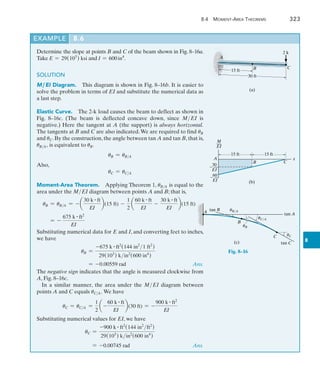 8.4 Moment-Area Theorems	 323
8
Example	 8.6
2 k
A
C
B
30 ft
15 ft
(a)
15 ft 15 ft
M
––
EI
A
B C
x
60
 __
EI
30
 __
EI
(b)
tan B
A
tan C
tan A
C
B
uB/A
uC/A
(c)
uB
uC
Fig. 8–16
Determine the slope at points B and C of the beam shown in Fig. 8–16a.
Take E = 29(103
) ksi and I = 600in4
.
SOLUTION
M ,EI Diagram.  This diagram is shown in Fig. 8–16b. It is easier to
solve the problem in terms of EI and substitute the numerical data as
a last step.
Elastic Curve.  The 2-k load causes the beam to deflect as shown in
Fig. 8–16c. (The beam is deflected concave down, since MEI is
negative.) Here the tangent at A (the support) is always horizontal.
The tangents at B and C are also indicated.We are required to find uB
and uC. By the construction, the angle between tan A and tan B, that is,
uBA, is equivalent to uB.
uB = uBA
Also,
uC = uCA
Moment-Area Theorem.  Applying Theorem 1, uBA is equal to the
area under the MEI diagram between points A and B; that is,
uB = uBA = - a
30 k # ft
EI
b(15 ft) -
1
2
a
60 k # ft
EI
-
30 k # ft
EI
b(15 ft)
= -
675 k # ft2
EI
Substituting numerical data for E and I, and converting feet to inches,
we have
uB =
-675 k # ft2
(144 in2
1 ft2
)
29(103
) kin2
(600 in4
)
= -0.00559 rad  Ans.
The negative sign indicates that the angle is measured clockwise from
A, Fig. 8–16c.
In a similar manner, the area under the MEI diagram between
points A and C equals uCA. We have
uC = uCA =
1
2
a -
60 k # ft
EI
b(30 ft) = -
900 k # ft2
EI
Substituting numerical values for EI, we have
uC =
-900 k # ft2
(144 in2
ft2
)
29(103
) kin2
(600 in4
)
= -0.00745 rad  Ans.
 