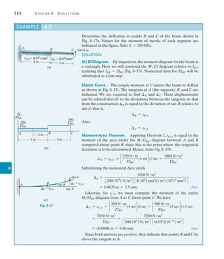 324	 Chapter 8   Deflections
8
Example	 8.7
Determine the deflection at points B and C of the beam shown in
Fig.  8–17a. Values for the moment of inertia of each segment are
­
indicated in the figure.Take E = 200 GPa.
SOLUTION
M ,EI Diagram.  By inspection, the moment diagram for the beam is
a rectangle. Here we will construct the MEI diagram relative to IBC,
realizing that IAB = 2IBC. Fig. 8–17b. Numerical data for EIBC will be
substituted as a last step.
Elastic Curve.  The couple moment at C causes the beam to deflect
as shown in Fig. 8–17c. The tangents at A (the support), B, and C are
indicated. We are required to find B and C. These displacements
can be related directly to the deviations between the tangents, so that
from the construction B is equal to the deviation of tan B relative to
tan A; that is,
B = tBA
Also,
C = tCA
Moment-Area Theorem.  Applying Theorem 2, tBA is equal to the
moment of the area under the MEIBC diagram between A and B
computed about point B, since this is the point where the tangential
deviation is to be determined. Hence, from Fig. 8–17b,
B = tBA = c
250 N # m
EIBC
(4 m)d (2 m) =
2000 N # m3
EIBC
Substituting the numerical data yields
B =
2000 N # m3
3200(109
) Nm2
4 34(106
) mm4
(1 m4
(103
)4
mm4
)4
= 0.0025 m = 2.5 mm.  Ans.
Likewise, for tCA we must compute the moment of the entire
MEIBC diagram from A to C about point C.We have
C = tCA = c
250 N # m
EIBC
(4 m)d (5 m) + c
500 N # m
EIBC
(3 m)d (1.5 m)
=
7250 N # m3
EIBC
=
7250 N # m3
3200(109
) Nm2
4 34(106
)(10-12
) m4
4
= 0.00906 m = 9.06 mm Ans.
Since both answers are positive, they indicate that points B and C lie
above the tangent at A.
(a)
4 m
IAB  8(106
) mm4
3 m
IBC  4(106
)mm4
A
B C 500 Nm
4 m
2 m
3 m
A B C
250
____
EIBC
M
____
EIBC
500
____
EIBC
x
(b)
tan B
A
tan A
B  tB/A
B
Ctan C
C  tC/A
(c)
Fig. 8–17
 