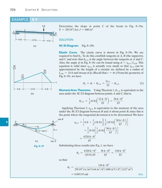 326	 Chapter 8   Deflections
8
Example	 8.9
8 k
6 ft 12 ft 6 ft
C
(a)
A
B
(b)
x
M
___
EI
36
___
EI
12
___
EI
6 ft 6 ft
12 ft
Determine the slope at point C of the beam in Fig. 8–19a.
E = 29(103
) ksi, I = 600 in4
.
SOLUTION
M ,EI Diagram.  Fig. 8–19b.
Elastic Curve.  The elastic curve is shown in Fig. 8–19c. We are
required to find uC. To do this, establish tangents at A, B (the supports),
and C and note that uCA is the angle between the tangents at A and C.
Also, the angle f in Fig. 8–19c can be found using f = tBA LAB. This
equation is valid since tBA is actually very small, so that tBA can be
approximated by the length of a circular arc defined by a radius of
LAB = 24 ft and sweep of f.(Recall that s = ur.) From the geometry of
Fig. 8–19c, we have
uC = f - uCA =
tBA
24
- uCA
Moment-Area Theorems.  Using Theorem 1, uCA is equivalent to the
area under the MEI diagram between points A and C; that is,
uCA =
1
2
(6 ft)a
12 k # ft
EI
b =
36 k # ft2
EI
Applying Theorem 2, tBA is equivalent to the moment of the area
under the MEI diagram between B and A about point B, since this is
the point where the tangential deviation is to be determined.We have
tBA = c 6 ft +
1
3
(18 ft)d c
1
2
(18 ft)a
36 k # ft
EI
b d
+
2
3
(6 ft)c
1
2
(6 ft)a
36 k # ft
EI
b d
	 =
4320 k # ft3
EI
Substituting these results into Eq. 1, we have
uC =
4320 k # ft3
(24 ft) EI
-
36 k # ft2
EI
=
144 k # ft2
EI
so that
uC =
144 k # ft2
29(103
) kin2
(144 in2
ft2
) 600 in4
(1 ft4
(12)4
in4
)
= 0.00119 rad  Ans.
tan B
tan C
C
uC
(c)
A
uC/A
tB/A
B
tan A
f
Fig. 8–19
(1)
 