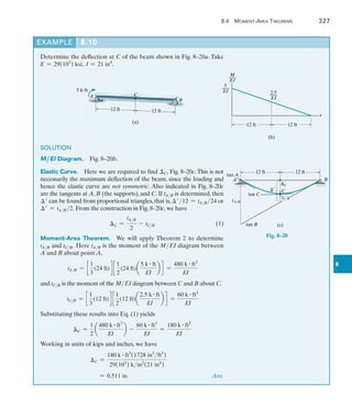 8.4 Moment-Area Theorems	 327
8
Example	 8.10
Determine the deflection at C of the beam shown in Fig. 8–20a. Take
E = 29(103
) ksi, I = 21 in4
.
SOLUTION
M ,EI Diagram.  Fig. 8–20b.
Elastic Curve.  Here we are required to find C, Fig. 8–20c.This is not
necessarily the maximum deflection of the beam, since the loading and
hence the elastic curve are not symmetric. Also indicated in Fig. 8–20c
are the tangents at A, B (the supports), and C. If tAB is determined, then
 can be found from proportional triangles, that is, 12 = tAB 24 or
 = tAB 2. From the construction in Fig. 8–20c, we have
	 C =
tAB
2
- tCB(1)
Moment-Area Theorem.  We will apply Theorem 2 to determine
tAB and tCB. Here tAB is the moment of the MEI diagram between
A and B about point A,
tAB = c
1
3
(24 ft)d c
1
2
(24 ft)a
5 k # ft
EI
b d =
480 k # ft3
EI
and tCB is the moment of the MEI diagram between C and B about C.
tCB = c
1
3
(12 ft)d c
1
2
(12 ft)a
2.5 k # ft
EI
b d =
60 k # ft3
EI
Substituting these results into Eq. (1) yields
C =
1
2
a
480 k # ft3
EI
b -
60 k # ft3
EI
=
180 k # ft3
EI
Working in units of kips and inches, we have
	 C =
180 k # ft3
(1728 in3
ft3
)
29(103
) kin2
(21 in4
)
	 = 0.511 in.  Ans.
A
5 kft
12 ft 12 ft
C
(a)
B
(b)
x
M
___
EI
2.5
___
EI
5
___
EI
12 ft 12 ft
12 ft 12 ft
C
C
tan A
A
tan C
B
tan B
tC/B
¿
tA/B
(c)
Fig. 8–20
 