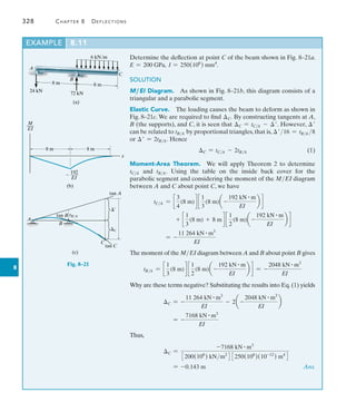 328	 Chapter 8   Deflections
8
Example	 8.11
6 kN/m
8 m 8 m
C
A
B
(a)
24 kN
72 kN
M
___
EI
8 m 8 m
x
192
 ___
EI
(b)
C
¿
tan A
tan C
tan B tB/A
A
B
C
(c)
Fig. 8–21
Determine the deflection at point C of the beam shown in Fig. 8–21a.
E = 200 GPa, I = 250(106
) mm4
.
SOLUTION
M ,EI Diagram.  As shown in Fig. 8–21b, this diagram consists of a
triangular and a parabolic segment.
Elastic Curve.  The loading causes the beam to deform as shown in
Fig. 8–21c. We are required to find C. By constructing tangents at A,
B (the supports), and C, it is seen that C = tCA - . However, 
can be related to tBA by proportional triangles, that is, 16 = tBA 8
or  = 2tBA. Hence
	 C = tCA - 2tBA(1)
Moment-Area Theorem.  We will apply Theorem 2 to ­
determine
tCA and tBA. Using the table on the inside back cover for the
­
parabolic segment and considering the moment of the MEI diagram
­between A and C about point C, we have
tCA = c
3
4
(8 m)d c
1
3
(8 m)a -
192 kN # m
EI
b d
+ c
1
3
(8 m) + 8 m d c
1
2
(8 m)a -
192 kN # m
EI
b d
	 = -
11 264 kN # m3
EI
The moment of the MEI diagram between A and B about point B gives
tBA = c
1
3
(8 m)d c
1
2
(8 m)a -
192 kN # m
EI
b d = -
2048 kN # m3
EI
Why are these terms negative? Substituting the results into Eq. (1) yields
C = -
11 264 kN # m3
EI
- 2a -
2048 kN # m3
EI
b
= -
7168 kN # m3
EI
Thus,
	 C =
-7168 kN # m3
3200(106
) kNm2
4 3250(106
)(10-12
) m4
4
	 = -0.143 m  Ans.
 