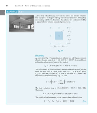14	 Chapter 1  Types of Structures and Loads
1
EXAMPLE 1.2 
A two-story office building shown in the photo has interior columns
that are spaced 22 ft apart in two perpendicular directions. If the (flat)
roof loading is 20 lbft2
, determine the reduced live load supported by
a typical interior column located at ground level.
AT
22 ft
22 ft
22 ft
22 ft
Fig. 1–9
SOLUTION
As shown in Fig. 1–9, each interior column has a tributary area or
effective loaded area of AT = (22 ft)(22 ft) = 484 ft2
. A ground-floor
column therefore supports a roof live load of
FR = (20 lbft2
)(484 ft2
) = 9680 lb = 9.68 k
This load cannot be reduced, since it is not a floor load. For the second
floor, the live load is taken from Table 1.4: Lo = 50 lbft2
. Since
KLL = 4, then 4AT = 4(484 ft2
) = 1936 ft2
and 1936 ft2
7 400 ft2
, the
live load can be reduced using Eq. 1–1.Thus,
L = 50°0.25 +
15
21936
¢ = 29.55 lbft2
The load reduction here is (29.5550)100% = 59.1% 7 50%. O.K.
Therefore,
FF = (29.55 lbft2
)(484 ft2
) = 14 300 lb = 14.3 k
The total live load supported by the ground-floor column is thus
	 F = FR + FF = 9.68 k + 14.3 k = 24.0 k Ans.
 
