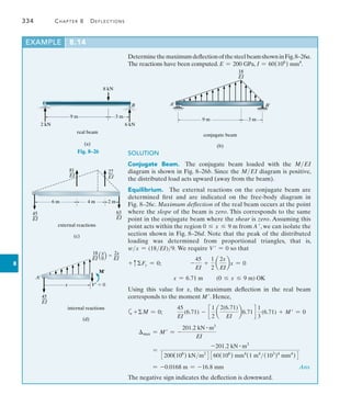 334	 Chapter 8   Deflections
8
Example	 8.14
9 m 3 m
8 kN
2 kN 6 kN
real beam
(a)
B
Fig. 8–26
18
__
EI
9 m 3 m
conjugate beam
(b)
A¿ B¿
6 m
external reactions
(c)
81
__
EI
4 m 2 m
27
__
EI
45
__
EI
63
__
EI
18 x 2x
__ _  __
EI 9 EI
M¿
A¿
x
internal reactions
(d)
45
__
EI
V¿  0
DeterminethemaximumdeflectionofthesteelbeamshowninFig.8–26a.
The reactions have been computed. E = 200 GPa, I = 60(106
) mm4
.
SOLUTION
Conjugate Beam.  The conjugate beam loaded with the MEI
­
diagram is shown in Fig. 8–26b. Since the MEI diagram is positive,
the distributed load acts upward (away from the beam).
Equilibrium.  The external reactions on the conjugate beam are
determined first and are indicated on the free-body diagram in
Fig. 8–26c. Maximum deflection of the real beam occurs at the point
where the slope of the beam is zero. This corresponds to the same
point in the conjugate beam where the shear is zero. ­Assuming this
point acts within the region 0 … x … 9 m from A , we can isolate the
section shown in Fig. 8–26d. Note that the peak of the ­
distributed
loading was determined from proportional triangles, that is,
wx = (18EI)9. We require V  = 0 so that
+ cFy = 0;	 -
45
EI
+
1
2
a
2x
EI
bx = 0
x = 6.71 m (0 … x … 9 m) OK
Using this value for x, the maximum deflection in the real beam
­
corresponds to the moment M. Hence,
a+M = 0;	
45
EI
(6.71) - c
1
2
a
2(6.71)
EI
b6.71d
1
3
(6.71) + M = 0
max = M = -
201.2 kN # m3
EI
=
-201.2 kN # m3
3200(106
) kNm2
4 360(106
) mm4
(1 m4
(103
)4
mm4
)4
= -0.0168 m = -16.8 mm  Ans.
The negative sign indicates the deflection is downward.
 