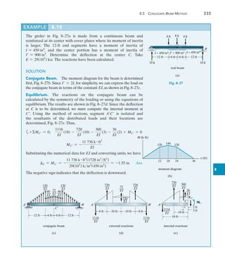 8.5  Conjugate-Beam Metho
d
	 335
8
Example	 8.15
12 ft 12 ft
6 ft 6 ft
6 k 8 k 6 k
10 k 10 k
I¿ = 900 in4
I = 450 in4 I = 450 in4
A B
C
C
real beam
(a)
Fig. 8–27
12 18 24 36
120 120
144
M (kft)
x (ft)
moment diagram
(b)
120
___
EI
60
___
EI
72
___
EI
60
___
EI
120
___
EI
12 ft 12 ft
6 ft 6 ft
C¿
A¿ B¿
conjugate beam
(c)
8 ft
720
___
EI 72
___
EI
A¿ B¿
external reactions
(d)
8 ft
10 ft
10 ft
720
___
EI
720
___
EI
1116
____
EI
1116
____
EI
18 ft
720
___
EI
36
___
EI
A¿
C¿
internal reactions
(e)
10 ft
1116
____
EI
360
___
EI
3 ft
2 ft
VC¿
MC¿
The girder in Fig. 8–27a is made from a continuous beam and
reinforced at its center with cover plates where its moment of inertia
is larger. The 12-ft end segments have a moment of inertia of
I = 450 in4
, and the center portion has a moment of inertia of
I = 900 in4
. Determine the deflection at the center C. Take
E = 29(103
) ksi. The reactions have been calculated.
SOLUTION
Conjugate Beam.  The moment diagram for the beam is determined
first, Fig. 8–27b. Since I = 2I, for simplicity, we can express the load on
the conjugate beam in terms of the constant EI, as shown in Fig. 8–27c.
Equilibrium.  The reactions on the conjugate beam can be
calculated by the symmetry of the loading or using the equations of
equilibrium.The results are shown in Fig. 8–27d. Since the deflection
at C is to be determined, we must compute the internal moment at
C. Using the method of sections, segment AC is isolated and
the ­
resultants of the distributed loads and their locations are
determined, Fig. 8–27e. Thus,
a+MC = 0;	
1116
EI
(18) -
720
EI
(10) -
360
EI
(3) -
36
EI
(2) + MC = 0
MC = -
11 736 k # ft3
EI
Substituting the numerical data for EI and converting units, we have
	 C = MC = -
11 736 k # ft3
(1728 in3
ft3
)
29(103
) kin2
(450 in4
)
= -1.55 in. Ans.
The negative sign indicates that the deflection is downward.
 