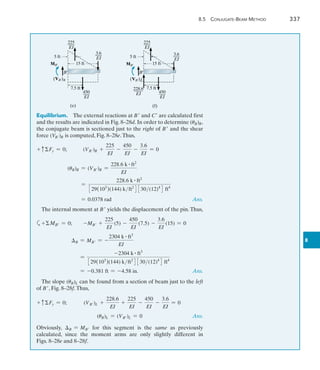 8.5  Conjugate-Beam Method	 337
8
Equilibrium.  The external reactions at B and C are calculated first
and the results are indicated in Fig. 8–28d. In order to determine (uB)R,
the conjugate beam is sectioned just to the right of B and the shear
force (VB)R is computed, Fig. 8–28e.Thus,
+ cFy = 0;	 (VB)R +
225
EI
-
450
EI
-
3.6
EI
= 0
	 (uB)R = (VB)R =
228.6 k # ft2
EI
=
228.6 k # ft2
329(103
)(144) kft2
4 330(12)4
4 ft4
= 0.0378 rad  Ans.
The internal moment at B yields the displacement of the pin.Thus,
a+MB = 0;	 -MB +
225
EI
(5) -
450
EI
(7.5) -
3.6
EI
(15) = 0
	 B = MB = -
2304 k # ft3
EI
	 =
-2304 k # ft3
329(103
)(144) kft2
4 330(12)4
4 ft4
	 = -0.381 ft = -4.58 in.  Ans.
The slope (uB)L can be found from a section of beam just to the left
of B, Fig. 8–28f.Thus,
+ cFy = 0;   (VB)L +
228.6
EI
+
225
EI
-
450
EI
-
3.6
EI
= 0
	 (uB)L = (VB)L = 0 Ans.
Obviously, B = MB for this segment is the same as previously
calculated, since the moment arms are only slightly different in
Figs. 8–28e and 8–28f.
(e)
MB¿
(VB¿)R
15 ft
7.5 ft
5 ft
3.6
___
EI
225
___
EI
450
___
EI
B¿
(f)
15 ft
7.5 ft
5 ft
225
___
EI
450
___
EI
MB¿
(VB¿)L
B¿
228.6
____
EI
3.6
___
EI
 