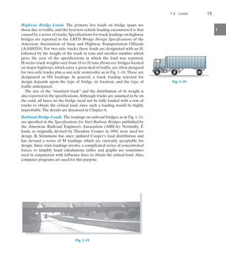 1.3  Loads	 15
1
Highway Bridge Loads. The primary live loads on bridge spans are
those due to traffic, and the heaviest vehicle loading encountered is that
caused by a series of trucks. Specifications for truck loadings on highway
bridges are reported in the LRFD Bridge Design Specifications of the
American Association of State and Highway Transportation Officials
(AASHTO). For two-axle trucks, these loads are designated with an H,
followed by the weight of the truck in tons and another number which
gives the year of the specifications in which the load was reported.
H-series truck weights vary from 10 to 20 tons. However, bridges located
on major highways, which carry a great deal of traffic, are often designed
for two-axle trucks plus a one-axle semitrailer as in Fig. 1–10. These are
designated as HS loadings. In general, a truck loading selected for
design depends upon the type of bridge, its location, and the type of
traffic anticipated.
The size of the “standard truck” and the distribution of its weight is
also reported in the specifications.Although trucks are assumed to be on
the road, all lanes on the bridge need not be fully loaded with a row of
trucks to obtain the critical load, since such a loading would be highly
improbable.The details are discussed in Chapter 6.
Railroad Bridge Loads. The loadings on railroad bridges, as in Fig. 1–11,
are specified in the Specifications for Steel Railway Bridges published by
the American Railroad Engineers Association (AREA). Normally, E
loads, as originally devised by Theodore Cooper in 1894, were used for
design. B. Steinmann has since updated Cooper’s load distribution and
has devised a series of M loadings, which are currently acceptable for
design. Since train loadings involve a complicated series of concentrated
forces, to simplify hand calculations, tables and graphs are sometimes
used in conjunction with influence lines to obtain the critical load. Also,
computer programs are used for this purpose.
Fig. 1–11
Fig. 1–10
 
