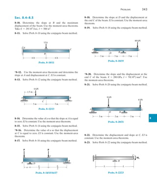 8
	Problems	 343
8–18.  Determine the slope at D and the displacement at
the end C of the beam. EI is constant. Use the moment-area
theorems.
8–19.  Solve Prob. 8–18 using the conjugate-beam method.
B
D
A C
3 m 3 m
60 kN
3 m
Probs. 8–18/19
*8–20.  Determine the slope and the displacement at the
end C of the beam. E = 200 GPa, I = 70(106
) mm4
. Use
the moment-area theorems.
8–21.  Solve Prob. 8–20 using the conjugate-beam method.
B
D
A C
3 m 3 m
8 kN
4 kN
3 m
Probs. 8–20/21
8–22.  Determine the displacement and slope at C. EI is
constant. Use the moment-area theorems.
8–23.  Solve Prob. 8–22 using the conjugate-beam method.
M0
L
A
B
C
L
Probs. 8–22/23
Sec. 8.4–8.5
8–10.  Determine the slope at B and the maximum
displacement of the beam. Use the moment-area theorems.
Take E = 29(103
) ksi, I = 500 in4
.
8–11.  Solve Prob. 8–10 using the conjugate-beam method.
6 ft 6 ft
A
B
C
15 k
Probs. 8–10/11
*8–12.  Use the moment-area theorems and determine the
slope at A and displacement at C. EI is constant.
8–13.  Solve Prob. 8–12 using the conjugate beam method.
A
6 kN
C
3 m 3 m
B
1.5 m
Probs. 8–12/13
8–14.  Determine the value of a so that the slope at A is equal
to zero. EI is constant. Use the moment-area theorems.
8–15.  Solve Prob. 8–14 using the conjugate-beam method.
*8–16.  Determine the value of a so that the displacement
at C is equal to zero. EI is constant. Use the moment-area
theorems.
8–17.  Solve Prob. 8–16 using the conjugate-beam method.
A D
P
B
C
P
a
L
__
2
L
__
2
Probs. 8–14/15/16/17
 