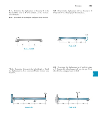 Problems	 345
8
8–34.  Determine the displacement at the center B of the
beam and the slope at A. EI is constant. Use the moment-
area theorems.
8–35.  Solve Prob. 8–34 using the conjugate-beam method.
C
B
A
L
––
2
L
––
2
M0
Probs. 8–34/35
*8–36.  Determine the slope to the left and right of B and
the displacement at D. EI is constant. Use the moment-area
theorems.
9 ft 9 ft 9 ft
A B C D
12 k
Prob. 8–36
8–37.  Determine the displacement at C and the slope at B.
EI is constant. Use the conjugate-beam method.
A
B C
6 ft
12 ft
6 k ft
.
Prob. 8–37
8–38.  Determine the displacement at C and the slope
at D. Assume A is a fixed support, B is a pin, and D is a
roller. Use the conjugate-beam method.
3 m 3 m
60 kN
3 m
A B
D
C
Prob. 8–38
 
