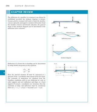 8
346	 Chapter 8   Deflections
The deflection of a member (or structure) can always be
established provided the moment diagram is known,
because positive moment will tend to bend the member
concave upwards, and negative moment will tend to bend
the member concave downwards. Likewise, the general
shape of the moment diagram can be determined if the
deflection curve is known.
beam
P1
P2
inflection point
deflection curve
M
x
moment diagram
Deflection of a beam due to bending can be determined
by using double integration of the equation.
d2
v
dx2
=
M
EI
Here the internal moment M must be expressed as a
function of the x coordinates that extend across the beam.
The constants of integration are obtained from the
boundary conditions, such as zero deflection at a pin or
roller support and zero deflection and slope at a fixed
support. If several x coordinates are necessary, then the
continuity of slope and deflection must be considered,
where at x1 = x2 = a, u1(a) = u2(a) and v1(a) = v2(a).
P
x1
x2
v1,v2
a b
v
u
CHAPTER REVIEW
 