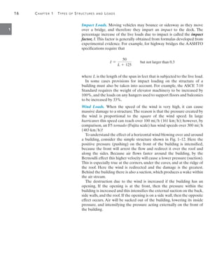 16	 Chapter 1  Types of Structures and Loads
1
Impact Loads. Moving vehicles may bounce or sidesway as they move
over a bridge, and therefore they impart an impact to the deck. The
percentage increase of the live loads due to impact is called the impact
factor, I. This factor is generally obtained from formulas developed from
experimental evidence. For example, for highway bridges the AASHTO
specifications require that
I =
50
L + 125
but not larger than 0.3
where L is the length of the span in feet that is subjected to the live load.
In some cases provisions for impact loading on the structure of a
building must also be taken into account. For example, the ASCE 7-10
Standard requires the weight of elevator machinery to be increased by
100%, and the loads on any hangers used to support floors and balconies
to be increased by 33%.
Wind Loads. When the speed of the wind is very high, it can cause
massive damage to a structure.The reason is that the pressure created by
the wind is proportional to the square of the wind speed. In large
hurricanes this speed can reach over 100 mih (161 kmh); however, by
comparison, an F5 tornado (Fujita scale) has wind speeds over 300 mih
(483 kmh)!
To understand the effect of a horizontal wind blowing over and around
a building, consider the simple structure shown in Fig. 1–12. Here the
positive pressure (pushing) on the front of the building is intensified,
because the front will arrest the flow and redirect it over the roof and
along the sides. Because air flows faster around the building, by the
Bernoulli effect this higher velocity will cause a lower pressure (suction).
This is especially true at the corners, under the eaves, and at the ridge of
the roof. Here the wind is redirected and the damage is the greatest.
Behind the building there is also a suction, which produces a wake within
the air stream.
The destruction due to the wind is increased if the building has an
opening, If the opening is at the front, then the pressure within the
building is increased and this intensifies the external suction on the back,
side walls, and the roof. If the opening is on a side wall, then the opposite
effect occurs. Air will be sucked out of the building, lowering its inside
pressure, and intensifying the pressure acting externally on the front of
the building.
 