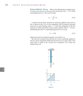 350	 Chapter 9   Deflections Using Energy Methods
9
External Work—Force.  When a force F undergoes a displacement
dx in the same direction as the force, the work done is dUe = F dx. If the
total displacement is x, the work becomes
	 Ue =
L
x
0
F dx(9–2)
Consider now the effect caused by an axial force applied to the end of a
bar as shown in Fig. 9–1a. As the magnitude of F is gradually increased
from zero to some limiting value F = P, the final elongation of the bar
becomes . If the material has a linear elastic response, then F = (P)x.
Substituting into Eq. 9–2, and integrating from 0 to , we get
	 Ue = 1
2 P(9–3)
which represents the shaded triangular area in Fig. 9–1a.
We may also conclude from this that as a force is gradually applied to
the bar, and its magnitude builds linearly from zero to some value P, the
work done is equal to the average force magnitude (P2) times the
displacement ().

F
F
x
P
L A

P
F  __ x

(a)
Fig. 9–1
 