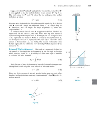 9.1 External Work and Strain Energy	 351
9
Suppose now that P is already applied to the bar and that another force F
is now applied, so the bar deflects further by an amount , Fig. 9–1b.
The work done by P (not F) when the bar undergoes the further
deflection  is then
	 Ue = P	(9–4)
Here the work represents the shaded rectangular area in Fig. 9–1b. In this
case P does not change its magnitude since  is caused only by
F. Therefore, work is simply the force magnitude (P) times the
displacement ).
In summary, then, when a force P is applied to the bar, followed by
application of the force F, the total work done by both forces is
represented by the triangular area ACE in Fig. 9–1b.The triangular area
ABG represents the work of P that is caused by its displacement ,
the  triangular area BCD represents the work of F since this force
causes a displacement , and lastly, the shaded rectangular area
BDEG represents the additional work done by P when displaced  as
caused by F.
External Work—Moment.  The work of a moment is defined by
the product of the magnitude of the moment M and the angle du through
which it rotates, that is, dUe = M du, Fig. 9–2. If the total angle of rotation
is u radians, the work becomes
	 Ue =
L
u
0
M du(9–5)
As in the case of force, if the moment is applied gradually to a structure
having linear elastic response from zero to M, the work is then
	 Ue = 1
2 Mu	(9–6)
However, if the moment is already applied to the structure and other
loadings further distort the structure by an amount u, then M rotates u,
and the work is
	 Ue = Mu	(9–7)
M
du
Fig. 9–2
¿
P
F
x
A

F¿

P
F¿  P
B
G
D
E
C
(b)
¿
Fig. 9–1
 