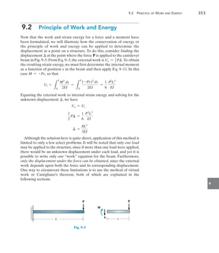 9.2 Principle of Work and Energy	 353
9
9.2  Principle of Work and Energy
Now that the work and strain energy for a force and a moment have
been formulated, we will illustrate how the conservation of energy or
the principle of work and energy can be applied to determine the
displacement at a point on a structure. To do this, consider finding the
displacement  at the point where the force P is applied to the cantilever
beam in Fig. 9–5. From Eq. 9–3, the external work is Ue = 1
2 P. To obtain
the resulting strain energy, we must first determine the internal moment
as a function of position x in the beam and then apply Eq. 9–11. In this
case M = -Px, so that
Ui =
L
L
0
M2
dx
2EI
=
L
L
0
(-Px)2
dx
2EI
=
1
6
P2
L3
EI
Equating the external work to internal strain energy and solving for the
unknown displacement , we have
Ue = Ui
1
2
P =
1
6
P2
L3
EI
 =
PL3
3EI
Although the solution here is quite direct, application of this method is
limited to only a few select problems. It will be noted that only one load
may be applied to the structure, since if more than one load were applied,
there would be an unknown displacement under each load, and yet it is
possible to write only one “work” equation for the beam. Furthermore,
only the displacement under the force can be obtained, since the external
work depends upon both the force and its corresponding displacement.
One way to circumvent these limitations is to use the method of virtual
work or Castigliano’s theorem, both of which are explained in the
following sections.
P
L
P
V x
M
Fig. 9–5
 