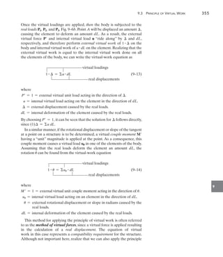 9.3 Principle of Virtual Work	 355
9
Once the virtual loadings are applied, then the body is subjected to the
real loads P1, P2, and P3, Fig. 9–6b. Point A will be displaced an amount ,
causing the element to deform an amount dL. As a result, the external
virtual force P and internal virtual load u “ride along” by  and dL,
respectively, and therefore perform external virtual work of 1 #  on the
body and internal virtual work of u # dL on the element. Realizing that the
external virtual work is equal to the internal virtual work done on all
the elements of the body, we can write the virtual-work equation as
	 virtual loadings
1 #  = u # dL(9–13)
real displacements
where
P = 1 = external virtual unit load acting in the direction of .
u = internal virtual load acting on the element in the direction of dL.
 = external displacement caused by the real loads.
dL = internal deformation of the element caused by the real loads.
By choosing P = 1, it can be seen that the solution for  follows directly,
since (1) = u dL.
In a similar manner,if the rotational displacement or slope of the tangent
at a point on a structure is to be determined, a virtual couple moment M
having a “unit” magnitude is applied at the point. As a consequence, this
couple moment causes a virtual load uU in one of the elements of the body.
Assuming that the real loads deform the element an amount dL, the
rotation u can be found from the virtual-work equation
	 virtual loadings
1 # u = uu
# dL(9–14)
real displacements
where
M = 1 = external virtual unit couple moment acting in the direction of u.
uu = internal virtual load acting on an element in the direction of dL.
u =   
external rotational displacement or slope in radians caused by the
real loads.
dL = internal deformation of the element caused by the real loads.
This method for applying the principle of virtual work is often referred
to as the method of virtual forces, since a virtual force is applied resulting
in the calculation of a real displacement. The equation of virtual
work in this case represents a compatibility requirement for the structure.
Although not important here, realize that we can also apply the principle
 