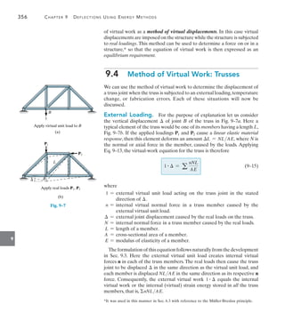 356	 Chapter 9   Deflections Using Energy Methods
9
of virtual work as a method of virtual displacements. In this case virtual
displacements are imposed on the structure while the structure is subjected
to real loadings. This method can be used to determine a force on or in a
structure,* so that the equation of virtual work is then expressed as an
equilibrium requirement.
9.4  Method of Virtual Work: Trusses
We can use the method of virtual work to determine the displacement of
a truss joint when the truss is subjected to an external loading,temperature
change, or fabrication errors. Each of these situations will now be
discussed.
External Loading.  For the purpose of explanation let us consider
the vertical displacement  of joint B of the truss in Fig. 9–7a. Here a
typical element of the truss would be one of its members having a length L,
Fig. 9–7b. If the applied loadings P1 and P2 cause a linear elastic material
response, then this element deforms an amount L = NLAE, where N is
the normal or axial force in the member, caused by the loads. Applying
Eq. 9–13, the virtual-work equation for the truss is therefore
	 1 #  = a
nNL
AE
	(9–15)
where
1 = 
external virtual unit load acting on the truss joint in the stated
direction of .
n = 
internal virtual normal force in a truss member caused by the
external virtual unit load.
 = external joint displacement caused by the real loads on the truss.
N = internal normal force in a truss member caused by the real loads.
L = length of a member.
A = cross-sectional area of a member.
E = modulus of elasticity of a member.
The formulation of this equation follows naturally from the development
in Sec. 9.3. Here the external virtual unit load creates internal virtual
forces n in each of the truss members. The real loads then cause the truss
joint to be displaced  in the same direction as the virtual unit load, and
each member is displaced NLAE in the same direction as its respective n
force. Consequently, the external virtual work 1 #  equals the internal
virtual work or the internal (virtual) strain energy stored in all the truss
members, that is, nNLAE.
*It was used in this manner in Sec. 6.3 with reference to the Müller-Breslau principle.
(a)
Apply virtual unit load to B
1
B
L
B
P2
P1

Apply real loads P1, P2
(b)
Fig. 9–7
 