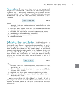 9.4  Method of Virtual Work: Trusses	 357
9
Temperature.  In some cases, truss members may change their
length due to temperature. If a is the coefficient of thermal expansion for
a member and T is the change in its temperature, the change in length
of a member is L = a T L. Hence,we can determine the displacement
of a selected truss joint due to this temperature change from Eq. 9–13,
written as
		(9–16)
where
1 = 
external virtual unit load acting on the truss joint in the stated
direction of .
n = 
internal virtual normal force in a truss member caused by the
external virtual unit load.
 = external joint displacement caused by the temperature change.
a = coefficient of thermal expansion of member.
T = change in temperature of member.
L = length of member.
Fabrication Errors and Camber.  Occasionally, errors in
fabricating the lengths of the members of a truss may occur. Also, in
some cases truss members must be made slightly longer or shorter
in order to give the truss a camber. Camber is often built into a bridge
truss so that the bottom cord will curve upward by an amount
equivalent to the downward deflection of the cord when subjected to
the bridge’s full dead weight. If a truss member is shorter or longer
than intended, the displacement of a truss joint from its expected
position can be determined from direct application of Eq. 9–13,
written as
		(9–17)
where
1 = 
external virtual unit load acting on the truss joint in the stated
direction of .
n = 
internal virtual normal force in a truss member caused by the
external virtual unit load.
 = 
external joint displacement caused by the fabrication errors.
L = 
difference in length of the member from its intended size as caused
by a fabrication error.
A combination of the right sides of Eqs. 9–15 through 9–17 will be
necessary if both external loads act on the truss and some of the members
undergo a thermal change or have been fabricated with the wrong
dimensions.
1 #  = na T L
1 #  = n L
 