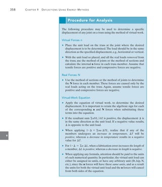 358	 Chapter 9   Deflections Using Energy Methods
9
Procedure for Analysis
The following procedure may be used to determine a specific
displacement of any joint on a truss using the method of virtual work.
Virtual Forces n
	 •	 Place the unit load on the truss at the joint where the desired
displacement is to be determined.The load should be in the same
direction as the specified displacement, e.g., horizontal or vertical.
	 •	 With the unit load so placed, and all the real loads removed from
the truss, use the method of joints or the method of sections and
calculate the internal n force in each truss member. Assume that
tensile forces are positive and compressive forces are negative.
Real Forces N
	 •	 Use the method of sections or the method of joints to determine
the N force in each member. These forces are caused only by the
real loads acting on the truss. Again, assume tensile forces are
positive and compressive forces are negative.
Virtual-Work Equation
	 •	 Apply the equation of virtual work, to determine the desired
displacement. It is important to retain the algebraic sign for each
of the corresponding n and N forces when substituting these
terms into the equation.
	 •	 If the resultant sum nNLAE is positive, the displacement  is
in the same direction as the unit load. If a negative value results,
 is opposite to the unit load.
	 •	 When applying 1 #  = na TL, realize that if any of the
members undergoes an increase in temperature, T will be
positive, whereas a decrease in temperature results in a negative
value for T.
	 •	 For 1 #  = n L, when a fabrication error increases the length of
a member, L is positive, whereas a decrease in length is negative.
	 •	 When applying any formula, attention should be paid to the units
of each numerical quantity. In particular, the virtual unit load can
either be assigned no units, or have any arbitrary unit (lb, kip, N,
etc.), since the n forces will have these same units, and as a result
the units for both the virtual unit load and the n forces will cancel
from both sides of the equation.
 