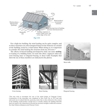 1.3  Loads	 17
1
For a high-rise building, the wind loading can be quite complex, and
so these structures are often designed based on the behavior of a model
of the building, tested in a wind tunnel. When doing so, it is important
to consider the wind striking the structure from any direction.*
The effects of lateral loadings developed by wind, can cause racking,
or leaning of a building frame. To resist this effect, engineers often use
cross bracing, knee or diagonal bracing, or shear walls. Examples that
show the use of these members are indicated in the photos.
Windward
side
Leeward side
Wind produces
high pressure
(pushing).
Damage originates at
corners, under eaves, and
at the ridge of the roof.
Wind produces
low pressure
(suction).
Wind entering front of building
increases internal pressure.
Fig. 1–12
*You may want to investigate the case of the initial design of Citigroup Center.
Construction of this skyscraper was completed in New York City in 1977, and only
afterwards was it realized that the quartering winds, that is, those directed at the corners
of the building, would produce enough force to actually collapse the building. Retrofits
had to be made to the connections to provide the necessary strength to stiffen the structure.
See http://failures.wikispaces.com/Citicorp+Center.
Cross bracing. Knee bracing.
wind
Shear walls.
Diagonal bracing.
 