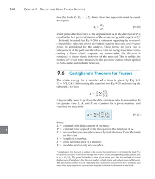 364	 Chapter 9   Deflections Using Energy Methods
9
then the loads P1, P2, . . . , Pn. Since these two equations must be equal,
we require
	 i =
0Ui
0Pi
(9–20)
which proves the theorem; i.e., the displacement i in the direction of Pi is
equal to the first partial derivative of the strain energy with respect to Pi.*
It should be noted that Eq. 9–20 is a statement regarding the structure’s
compatibility. Also, the above derivation requires that only conservative
forces be considered for the analysis. These forces do work that is
independent of the path and therefore create no energy loss. Since forces
causing a linear elastic response are conservative, the theorem is
restricted to linear elastic behavior of the material. This is unlike the
method of virtual force discussed in the previous section, which applied
to both elastic and inelastic behavior.
9.6  Castigliano’s Theorem for Trusses
The strain energy for a member of a truss is given by Eq. 9–9,
Ui = N2
L2AE. Substituting this equation into Eq. 9–20 and omitting the
subscript i, we have
 =
0
0Pa
N2
L
2AE
It is generally easier to perform the differentiation prior to summation. In
the general case L, A, and E are constant for a given member, and
therefore we may write
	  = a N a
0N
0P
b
L
AE
(9–21)
where
 = external joint displacement of the truss.
  P = external force applied to the truss joint in the direction of .
N = internal force in a member caused by both the force P and the loads
on the truss.
 L = length of a member.
A = cross-sectional area of a member.
 E = modulus of elasticity of a member.
*Castigliano’s first theorem is similar to his second theorem; however, it relates the load Pi to
the partial derivative of the strain energy with respect to the corresponding displacement,that
is, Pi = 0Ui0i. The proof is similar to that given above and, like the method of virtual
displacement,Castigliano’s first theorem applies to both elastic and inelastic material behavior.
This theorem is another way of expressing the equilibrium requirements for a structure, and
since it has very limited use in structural analysis, it will not be discussed in this book.
 