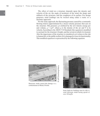 18	 Chapter 1  Types of Structures and Loads
1
Some high-rise buildings must be able to
resist hurricane winds having speeds of
over 120 mi ,h.
Hurricane winds caused this damage to a
condominium in Miami, Florida.
The effect of wind on a structure depends upon the density and
velocity of the air, the angle of incidence of the wind, the shape and
stiffness of the structure, and the roughness of its surface. For design
purposes, wind loadings can be treated using either a static or a
dynamic approach.
For the static approach, the fluctuating pressure caused by a constantly
blowing wind is approximated by a mean velocity pressure that acts on
the structure. This pressure q is defined by the air’s kinetic energy per
unit volume, q = 1
2 rV2
, where r is the density of the air and V is its
velocity.According to the ASCE 7-10 Standard, this equation is modified
to account for the structure’s height, and the terrain in which it is located.
Also the importance of the structure is considered, as it relates to the risk
to human life or the public welfare if it is damaged or loses its functionality.
This modified equation is represented by the following equation.
©
Jeff
Greenberg/Alamy
 