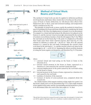 370	 Chapter 9   Deflections Using Energy Methods
9
9.7  
Method of Virtual Work:
Beams and Frames
The method of virtual work can also be applied to deflection problems
involving beams and frames. Since strains due to bending are the primary
cause of beam or frame deflections, we will discuss their effects first.
Deflections due to shear, axial and torsional loadings, and temperature
will be considered in Sec. 9.8.
The principle of virtual work, or more exactly, the method of virtual force,
may be formulated for beam and frame deflections by considering the beam
shown in Fig.9–14b.Here the displacement  of point A is to be determined.
To compute  a virtual unit load acting in the direction of  is placed on the
beam at A, and the internal virtual moment m is determined by the method
of sections at an arbitrary location x from the left support, Fig. 9–14a.When
the real loads act on the beam, Fig. 9–14b, point A is displaced . Provided
these loads cause linear elastic material response, then from Eq. 8–2, the
element dx deforms or rotates du = (MEI) dx.* Here M is the internal
moment at x caused by the real loads. Consequently, the external virtual
work done by the unit load is 1 # , and the internal virtual work done by the
moment m is m du = m(MEI) dx. Summing the effects on all the elements
dx along the beam requires an integration, and therefore Eq. 9–13 becomes
		(9–22)
where
1 = 
external virtual unit load acting on the beam or frame in the
direction of .
m = 
internal virtual moment in the beam or frame, expressed as a
function of x and caused by the external virtual unit load.
 = 
external displacement of the point caused by the real loads acting
on the beam or frame.
M = 
internal moment in the beam or frame, expressed as a function of x
and caused by the real loads.
E = modulus of elasticity of the material.
I = 
moment of inertia of cross-sectional area, computed about the
neutral axis.
In a similar manner,if the tangent rotation or slope angle u at a point A on
the beam’s elastic curve is to be determined,Fig.9–15,a unit couple moment
is first applied at the point,and the corresponding internal moments mu have
to be determined. Since the work of the unit couple is 1 # u, then
		(9–23)
1 #  =
L
L
0
mM
EI
dx
1 # u =
L
L
0
muM
EI
dx
A
x
1
Apply virtual unit load to point A
x
(a)
m
v
r
x
Apply real load w
A

w
(b)
x
M
du
V
R
Fig. 9–14
A
x
1
Apply virtual unit couple moment to point A
x
(a)
m
v
r
x
Apply real load w
A
w
x
M
du
u
V
R
Fig. 9–15
*Recall that if the material is strained beyond its elastic limit, the principle of virtual work
can still be applied, although in this case a nonlinear or plastic analysis must be used.
 