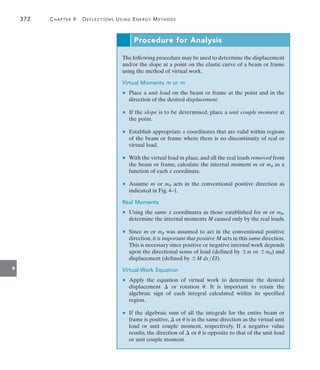 372	 Chapter 9   Deflections Using Energy Methods
9
Procedure for Analysis
The following procedure may be used to determine the displacement
and/or the slope at a point on the elastic curve of a beam or frame
using the method of virtual work.
Virtual Moments m or mu
	 •	 Place a unit load on the beam or frame at the point and in the
direction of the desired displacement.
	 •	 If the slope is to be determined, place a unit couple moment at
the point.
	 •	 Establish appropriate x coordinates that are valid within regions
of the beam or frame where there is no discontinuity of real or
virtual load.
	 •	 With the virtual load in place, and all the real loads removed from
the beam or frame, calculate the internal moment m or mu as a
function of each x coordinate.
	 •	 Assume m or mu acts in the conventional positive direction as
indicated in Fig. 4–1.
Real Moments
	 •	 Using the same x coordinates as those established for m or mu,
determine the internal moments M caused only by the real loads.
	 •	 Since m or mu was assumed to act in the conventional positive
direction, it is important that positive M acts in this same direction.
This is necessary since positive or negative internal work depends
upon the directional sense of load (defined by {m or {mu) and
displacement (defined by {M dxEI).
Virtual-Work Equation
	 •	 Apply the equation of virtual work to determine the desired
displacement  or rotation u. It is important to retain the
algebraic sign of each integral calculated within its specified
region.
	 •	 If the algebraic sum of all the integrals for the entire beam or
frame is positive,  or u is in the same direction as the virtual unit
load or unit couple moment, respectively. If a negative value
results, the direction of  or u is opposite to that of the unit load
or unit couple moment.
 