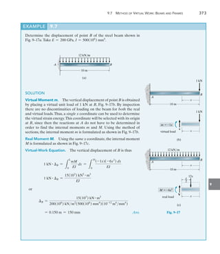 9
	 9.7  Method of Virtual Work: Beams and Frames 	 373
Determine the displacement of point B of the steel beam shown in
Fig. 9–17a.Take E = 200 GPa, I = 500(106
) mm4
.
12 kN/m
10 m
B
A
(a)
SOLUTION
Virtual Moment m.  The vertical displacement of point B is obtained
by placing a virtual unit load of 1 kN at B, Fig. 9–17b. By inspection
there are no discontinuities of loading on the beam for both the real
and virtual loads.Thus, a single x coordinate can be used to determine
the virtual strain energy.This coordinate will be selected with its origin
at B, since then the reactions at A do not have to be determined in
order to find the internal moments m and M. Using the method of
sections, the internal moment m is formulated as shown in Fig. 9–17b.
Real Moment M.  Using the same x coordinate, the internal moment
M is formulated as shown in Fig. 9–17c.
Virtual-Work Equation.  The vertical displacement of B is thus
1 kN # B =
L
L
0
mM
EI
dx =
L
10
0
(-1x)(-6x2
) dx
EI
1 kN # B =
15(103
) kN2 # m3
EI
or
B =
15(103
) kN # m3
200(106
) kNm2
(500(106
) mm4
)(10-12
m4
mm4
)
= 0.150 m = 150 mm Ans.
EXAMPLE 9.7
10 m
A
B
1 kN
x
x
1 kN
v
m 1x
virtual load
(b)
10 m
A
B
x
x
12x
V
M 6x2
real load
(c)
12 kN/m
x
__
2
Fig. 9–17
 