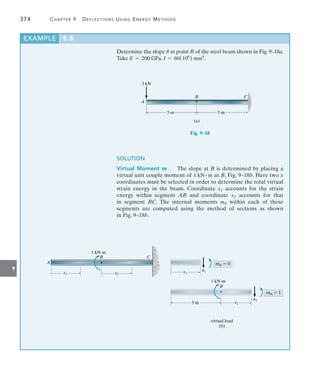 9
374	 Chapter 9   Deflections Using Energy Methods
Determine the slope u at point B of the steel beam shown in Fig. 9–18a.
Take E = 200 GPa, I = 60(106
) mm4
.
3 kN
A
5 m 5 m
B C
(a)
Fig. 9–18
SOLUTION
Virtual Moment mu.  The slope at B is determined by placing a
virtual unit couple moment of 1 kN # m at B, Fig. 9–18b. Here two x
coordinates must be selected in order to determine the total virtual
strain energy in the beam. Coordinate x1 accounts for the strain
energy within segment AB and coordinate x2 accounts for that
in  segment BC. The internal moments mu within each of these
segments are computed using the method of sections as shown
in Fig. 9–18b.
1 kNm
A
x1
B C
virtual load
(b)
x2
x1
mu1
 0
v1
x2
5 m
B
1 kNm
mu2
 1
v2
EXAMPLE 9.8
 