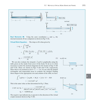 9
	 9.7  Method of Virtual Work: Beams and Frames 	 375
3 kN
A
B
x1 x2 x1
M1 3x1
V1
3 kN
(c)
real load
x2
5 m
B
M2 3 (5  x2)
V2
3 kN
C
Real Moments M.  Using the same coordinates x1 and x2, the
internal moments M are computed as shown in Fig. 9–18c.
Virtual-Work Equation.  The slope at B is thus given by
1 # uB =
L
L
0
muM
EI
dx
=
L
5
0
(0)(-3x1) dx1
EI
+
L
5
0
(1)[-3(5 + x2)] dx2
EI
uB =
-112.5 kN # m2
EI
(1)
We can also evaluate the integrals 1muM dx graphically, using the
table given on the inside front cover of the book. To do so it is first
necessary to draw the moment diagrams for the beams in Figs. 9–18b
and 9–18c. These are shown in Figs. 9–18d and 9–18e, respectively.
Since there is no moment m for 0 … x 6 5 m, we use only the shaded
rectangular and trapezoidal areas to evaluate the integral. Finding
these shapes in the appropriate row and column of the table, we have
L
10
5
muM dx = 1
2 mu(M1 + M2)L = 1
2 (1)(-15 - 30)5
= -112.5 kN2 # m3
This is the same value as that determined in Eq. 1.Thus,
(1 kN # m) # uB =
-112.5 kN2 # m3
200(106
) kNm2
360(106
) mm4
4(10-12
m4
mm4
)
uB = -0.00938 rad Ans.
The negative sign indicates uB is opposite to the direction of the virtual
couple moment shown in Fig. 9–18b.
5 10
1
x (m)
(d)
mu (kNm)
5 10
M (kNm)
x (m)
(e)
15
30
 
