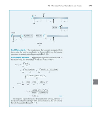 9
	 9.7  Method of Virtual Work: Beams and Frames 	 377
x3
1 k
x2
7 k
x1
80 kft
6 k
x1
V1
M1  0
x2
7 k
V2
M2  7x2
x3
1 k
V3
M3  80  1x3
80 kft
real load
(c)
Real Moments M.  The reactions on the beam are computed first;
then, using the same x coordinates as those used for m, the internal
moments M are determined as shown in Fig. 9–19c.
Virtual-Work Equation.  Applying the equation of virtual work to
the beam using the data in Figs. 9–19b and 9–19c, we have
1 # D =
L
L
0
mM
EI
dx
=
L
15
0
(-1x1)(0) dx1
EI
+
L
10
0
(0.75x2 - 15)(7x2) dx2
EI
+
L
10
0
(-0.75x3)(80 - 1x3) dx3
EI
D =
0
EI
-
3500
EI
-
2750
EI
= -
6250 k # ft3
EI
or
D =
-6250 k # ft3
(12)3
in3
ft3
29(103
) kin2
(800 in4
)
= -0.466 in. Ans.
The negative sign indicates the displacement is upward, opposite to
the downward unit load, Fig. 9–19b.Also note that m1 did not actually
have to be calculated since M1 = 0.
 