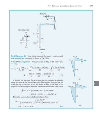 9
	 9.7  Method of Virtual Work: Beams and Frames 	 379
25 k
8 ft
5 ft
25 k
40 k
real load
(c)
x1
__
2
N1
V1
M1  40x1  2x1
2
x2
25 k
N2
V2
M2  25x2
40 k
25 k
40 k
4x1 x1
Real Moments M.  In a similar manner the support reactions and
real moments are computed as shown in Fig. 9–20c.
Virtual-Work Equation.  Using the data in Figs. 9–20b and 9–20c,
we have
1 # Ch
=
L
L
0
mM
EI
dx =
L
10
0
(1x1)(40x1 - 2x1
2
)dx1
EI
+
L
8
0
(1.25x2)(25x2)dx2
EI
Ch
=
8333.3
EI
+
5333.3
EI
=
13 666.7 k # ft3
EI
(1)
If desired, the integrals 1mMdx can also be evaluated graphically
using the table on the inside front cover. The moment diagrams for the
frame in Figs. 9–20b and 9–20c are shown in Figs. 9–20d and 9–20e,
respectively.Thus,using the formulas for similar shapes in the table yields
L
mM dx = 5
12(10)(200)(10) + 1
3(10)(200)(8)
= 8333.3 + 5333.3 = 13 666.7 k2 # ft3
This is the same as that calculated in Eq. 1.Thus
	
Ch
=
13 666.7 k # ft2
329(103
) kin2
((12)2
in2
ft2
)4 3600 in (ft4
(12)4
in4
)4
= 0.113 ft = 1.36 in. Ans.
10 kft
10 kft
8 ft
10 ft
(d)
200 kft
200 kft
8 ft
10 ft
(e)
 