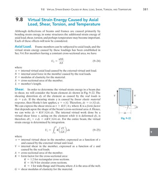 9.8  Virtual Strain Energy Caused by Axial Load, Shear, Torsion, and Temperature	 381
9
9.8 
Virtual Strain Energy Caused by Axial
Load, Shear, Torsion, and Temperature
Although deflections of beams and frames are caused primarily by
bending strain energy, in some structures the additional strain energy of
axial load,shear,torsion,and perhaps temperature may become important.
Each of these effects will now be considered.
Axial Load.  Frame members can be subjected to axial loads, and the
virtual strain energy caused by these loadings has been established in
Sec. 9.4. For members having a constant cross-sectional area, we have
	 Un =
nNL
AE
	(9–24)
where
n = internal virtual axial load caused by the external virtual unit load.
N = internal axial force in the member caused by the real loads.
E = modulus of elasticity for the material.
A = cross-sectional area of the member.
L = member’s length.
Shear.  In order to determine the virtual strain energy in a beam due
to shear, we will consider the beam element dx shown in Fig. 9–22. The
shearing distortion dy of the element as caused by the real loads is
dy = g dx. If the shearing strain g is caused by linear elastic material
response, then Hooke’s law applies, g = tG. Therefore, dy = (tG) dx.
We can express the shear stress as t = K(V A), where K is a form factor
that depends upon the shape of the beam’s cross-sectional area A. Hence,
we can write dy = K(V GA) dx. The internal virtual work done by a
virtual shear force v, acting on the element while it is deformed dy, is
therefore dUs = v dy = v(KV GA) dx. For the entire beam, the virtual
strain energy is determined by integration.
	 Us =
L
L
0
K a
vV
GA
b dx	(9–25)
where
v = 
internal virtual shear in the member, expressed as a function of x
and caused by the external virtual unit load.
V = 
internal shear in the member, expressed as a function of x and
caused by the real loads.
A = cross-sectional area of the member.
K = form factor for the cross-sectional area:
K = 1.2 for rectangular cross sections.
K = 109 for circular cross sections.
K  1 for wide-flange and I-beams,where A is the area of the web.
G = shear modulus of elasticity for the material.
V V
dx
dy

Fig. 9–22
 