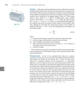 382	 Chapter 9   Deflections Using Energy Methods
9
Torsion.  Often three-dimensional frameworks are subjected to torsional
loadings. If the member has a circular cross-sectional area, no warping of its
cross section will occur when it is loaded.As a result,the virtual strain energy
in the member can easily be derived.To do so consider an element dx of the
member that is subjected to an applied torque T, Fig. 9–23. This torque
causes a shear strain of g = (cdu)dx. Provided linear elastic material
response occurs, then g = tG, where t = TcJ. Thus, the angle of twist
du = (g dx)c = (tGc) dx = (TGJ) dx. If a virtual unit load is applied to
the structure that causes an internal virtual torque t in the member, then
after applying the real loads, the virtual strain energy in the member of
length dx will be dUt = t du = tT dxGJ. Integrating over the length L of
the member yields
	 Ut =
tTL
GJ
	(9–26)
where
t = internal virtual torque caused by the external virtual unit load.
T = internal torque in the member caused by the real loads.
G = shear modulus of elasticity for the material.
J = 
polar moment of inertia for the cross section, J = pc4
2, where c is
the radius of the cross-sectional area.
L = member’s length.
The virtual strain energy due to torsion for members having noncircular
cross-sectional areas is determined using a more rigorous analysis than
that presented here.
Temperature.  In Sec. 9.4 we considered the effect of a uniform
temperature change T on a truss member and indicated that the member
will elongate or shorten by an amount L = a TL. In some cases,
however, a structural member can be subjected to a temperature
difference across its depth, as in the case of the beam shown in Fig. 9–24a.
If this occurs, it is possible to determine the displacement of points along
the elastic curve of the beam by using the principle of virtual work.To do
so we must first compute the amount of rotation of a differential element
dx of the beam as caused by the thermal gradient that acts over the
beam’s cross section. For the sake of discussion we will choose the most
common case of a beam having a neutral axis located at the mid-depth
(c) of the beam. If we plot the temperature profile, Fig. 9–24b, it will be
noted that the mean temperature is Tm = (T1 + T2)2. If T1 7 T2, the
temperature difference at the top of the element causes strain elongation,
while that at the bottom causes strain contraction. In both cases the
difference in temperature is Tm = T1 - Tm = Tm - T2.
dx
du
g
T
T
c
Fig. 9–23
 
