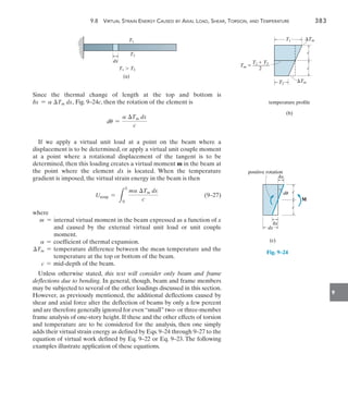 9.8  Virtual Strain Energy Caused by Axial Load, Shear, Torsion, and Temperature	 383
9
dx
T1
T1  T2
T2
(a)
Since the thermal change of length at the top and bottom is
dx = a Tm dx, Fig. 9–24c, then the rotation of the element is
du =
a Tm dx
c
If we apply a virtual unit load at a point on the beam where a
displacement is to be determined, or apply a virtual unit couple moment
at a point where a rotational displacement of the tangent is to be
determined, then this loading creates a virtual moment m in the beam at
the point where the element dx is located. When the temperature
gradient is imposed, the virtual strain energy in the beam is then
	 Utemp =
L
L
0
ma Tm dx
c
	(9–27)
where
m = 
internal virtual moment in the beam expressed as a function of x
and caused by the external virtual unit load or unit couple
moment.
a = coefficient of thermal expansion.
Tm = 
temperature difference between the mean temperature and the
temperature at the top or bottom of the beam.
c = mid-depth of the beam.
Unless otherwise stated, this text will consider only beam and frame
deflections due to bending. In general, though, beam and frame members
may be subjected to several of the other loadings discussed in this section.
However, as previously mentioned, the additional deflections caused by
shear and axial force alter the deflection of beams by only a few percent
and are therefore generally ignored for even“small”two- or three-member
frame analysis of one-story height. If these and the other effects of torsion
and temperature are to be considered for the analysis, then one simply
adds their virtual strain energy as defined by Eqs. 9–24 through 9–27 to the
equation of virtual work defined by Eq. 9–22 or Eq. 9–23. The following
examples illustrate application of these equations.
T1  T2
Tm  _______
2
T2
c
c
T1 Tm
Tm
temperature profile
(b)
c
c
dx
dx
dx
(c)
du
positive rotation
M
Fig. 9–24
 
