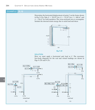 9
384	 Chapter 9   Deflections Using Energy Methods
Determine the horizontal displacement of point C on the frame shown
in Fig. 9–25a. Take E = 29(103
) ksi, G = 12(103
) ksi, I = 600 in4
, and
A = 80 in2
for both members. The cross-sectional area is rectangular.
Include the internal strain energy due to axial load and shear.
8 ft
B
C
4 k/ft
x1
A
10 ft
x2
(a)
Fig. 9–25
SOLUTION
Here we must apply a horizontal unit load at C. The necessary
free-body diagrams for the real and virtual loadings are shown in
Figs. 9–25b and 9–25c.
EXAMPLE 9.12
1 k
1.25 k
8 ft
10 ft
1.25 k
1 k
virtual load
(b)
x1
m1  1x1
x2
1.25 k
1 k
m2  1.25x2
v2  1.25
1.25 k
1 k
v1  1
n2  1
n1  1.25
 
25 k
8 ft
5 ft
25 k
40 k
real load
(c)
x1
__
2
M1  40x1  2x1
2
x2
25 k
M2  25x2
N2  0
N1  25
40 k
25 k
40 k
4x1 x1
V2  25
V1  40  4x1
 